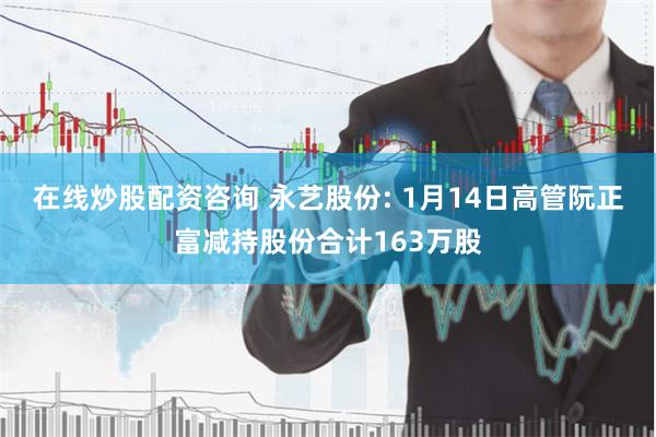 在线炒股配资咨询 永艺股份: 1月14日高管阮正富减持股份合计163万股