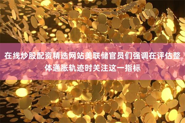 在线炒股配资精选网站美联储官员们强调在评估整体通胀轨迹时关注这一指标