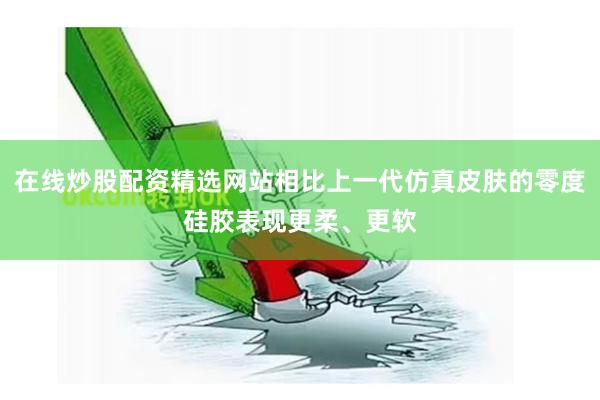 在线炒股配资精选网站相比上一代仿真皮肤的零度硅胶表现更柔、更软
