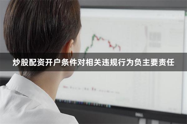 炒股配资开户条件对相关违规行为负主要责任