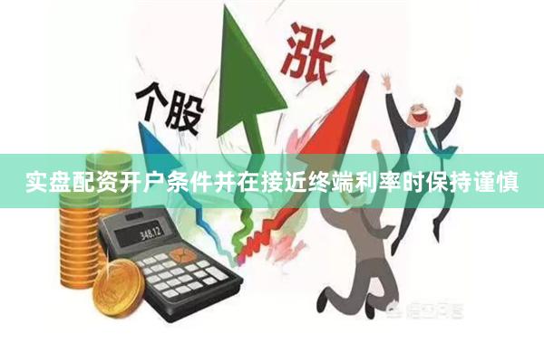 实盘配资开户条件并在接近终端利率时保持谨慎