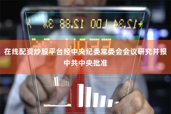 在线配资炒股平台经中央纪委常委会会议研究并报中共中央批准
