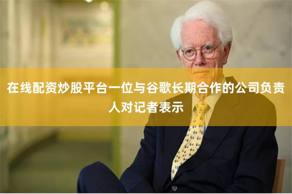在线配资炒股平台一位与谷歌长期合作的公司负责人对记者表示
