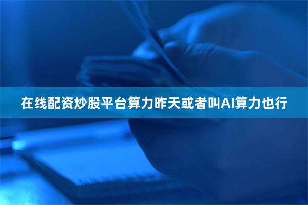 在线配资炒股平台算力昨天或者叫AI算力也行