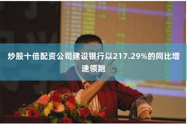 炒股十倍配资公司建设银行以217.29%的同比增速领跑