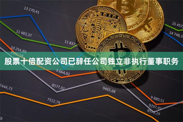 股票十倍配资公司已辞任公司独立非执行董事职务