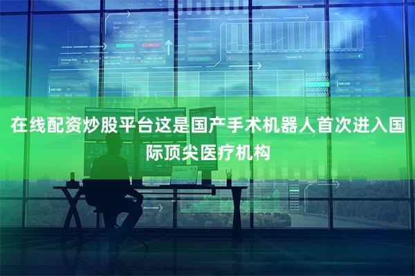 在线配资炒股平台这是国产手术机器人首次进入国际顶尖医疗机构