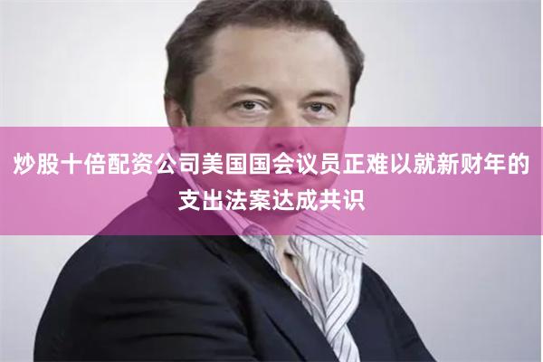炒股十倍配资公司美国国会议员正难以就新财年的支出法案达成共识
