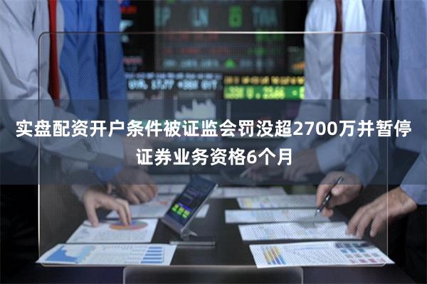 实盘配资开户条件被证监会罚没超2700万并暂停证券业务资格6个月