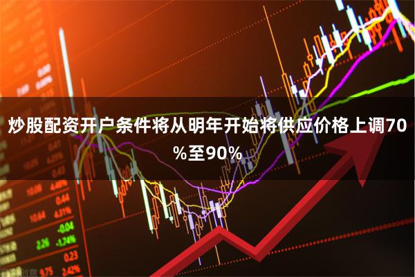 炒股配资开户条件将从明年开始将供应价格上调70%至90%