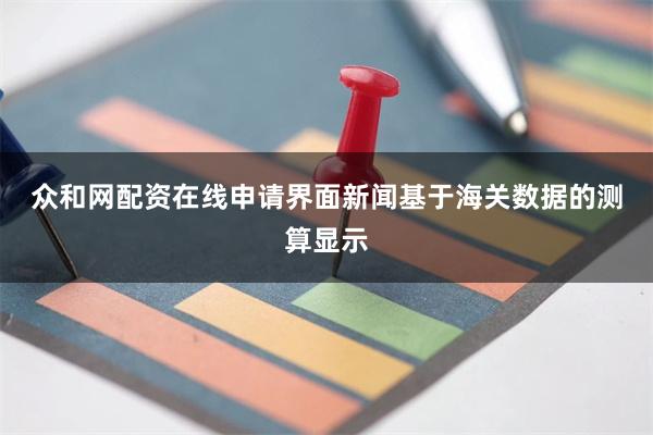 众和网配资在线申请　　界面新闻基于海关数据的测算显示